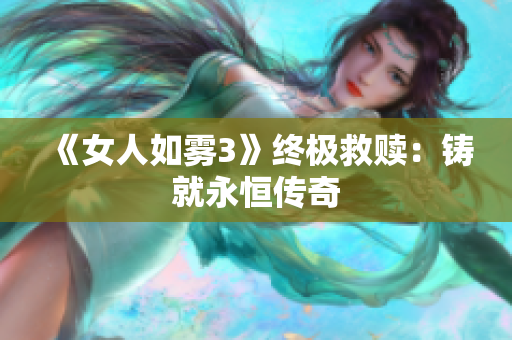 《女人如雾3》终极救赎：铸就永恒传奇