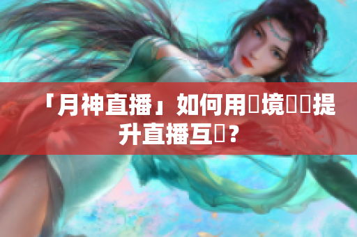 「月神直播」如何用實境體驗提升直播互動？