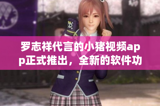 罗志祥代言的小猪视频app正式推出，全新的软件功能和使用体验等你来体验！