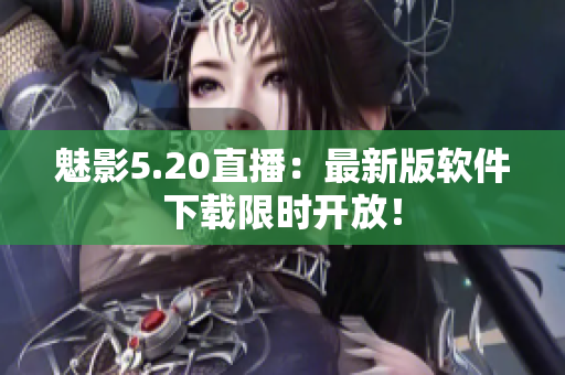 魅影5.20直播：最新版软件下载限时开放！