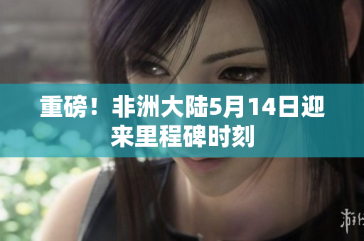 重磅！非洲大陆5月14日迎来里程碑时刻