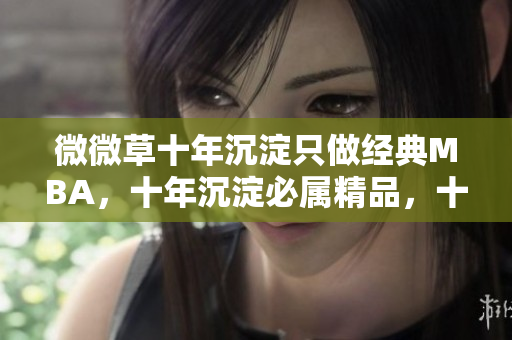 微微草十年沉淀只做经典MBA，十年沉淀必属精品，十年沉淀2023青青莘----zN9DtuLSUGO2