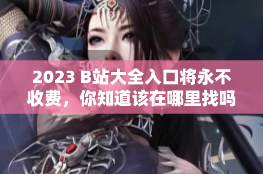 2023 B站大全入口将永不收费，你知道该在哪里找吗？