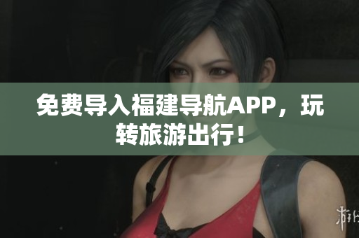 免费导入福建导航APP，玩转旅游出行！