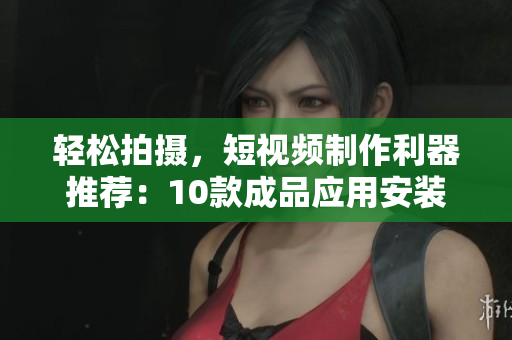 轻松拍摄，短视频制作利器推荐：10款成品应用安装攻略