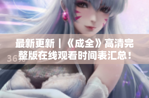 最新更新｜《成全》高清完整版在线观看时间表汇总！