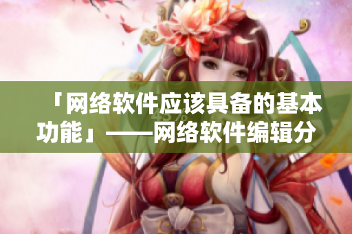 「网络软件应该具备的基本功能」——网络软件编辑分享体验