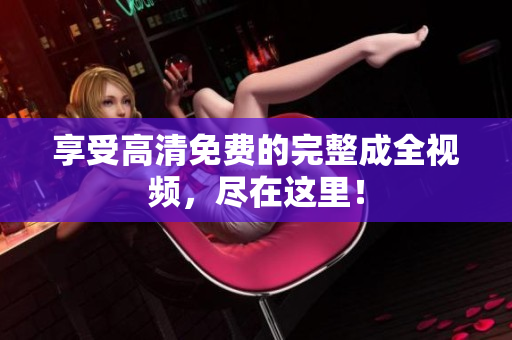 享受高清免费的完整成全视频，尽在这里！