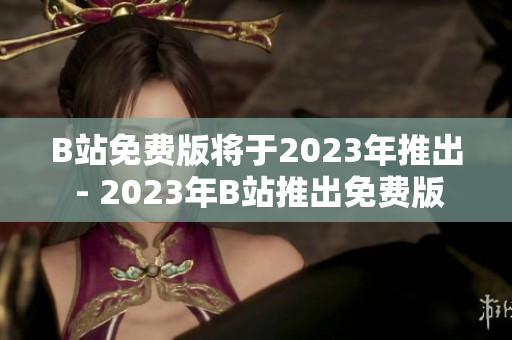 B站免费版将于2023年推出 - 2023年B站推出免费版