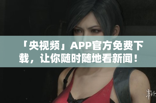 「央视频」APP官方免费下载，让你随时随地看新闻！