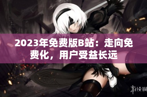 2023年免费版B站：走向免费化，用户受益长远