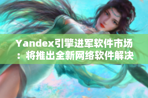 Yandex引擎进军软件市场：将推出全新网络软件解决方案