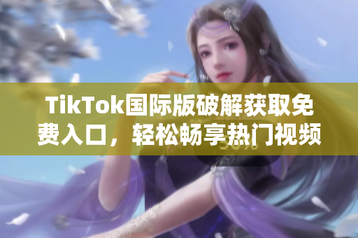 TikTok国际版破解获取免费入口，轻松畅享热门视频