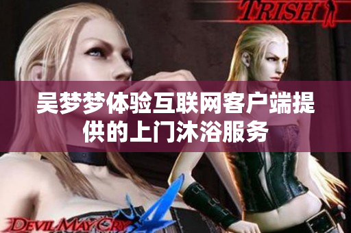 吴梦梦体验互联网客户端提供的上门沐浴服务