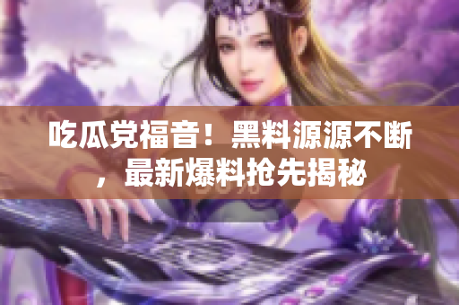 吃瓜党福音！黑料源源不断，最新爆料抢先揭秘