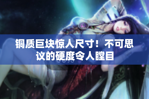 铜质巨块惊人尺寸！不可思议的硬度令人瞠目