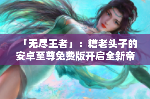 「无尽王者」：糟老头子的安卓至尊免费版开启全新帝国时代