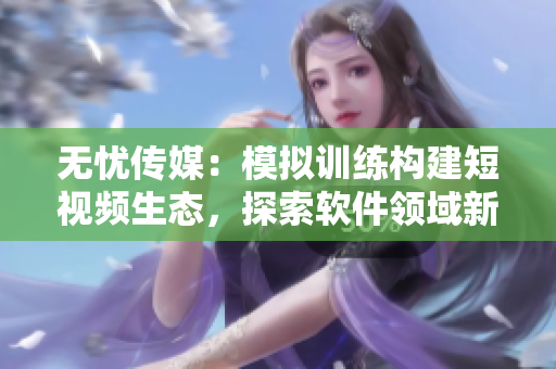无忧传媒：模拟训练构建短视频生态，探索软件领域新蓝海！
