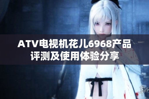 ATV电视机花儿6968产品评测及使用体验分享