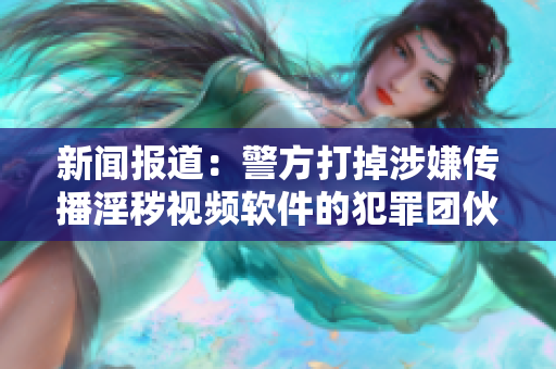 新闻报道：警方打掉涉嫌传播淫秽视频软件的犯罪团伙