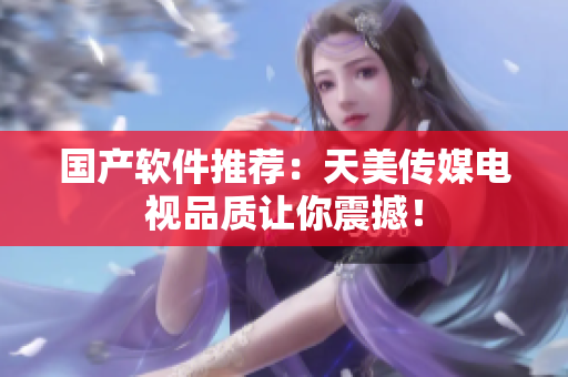 国产软件推荐：天美传媒电视品质让你震撼！