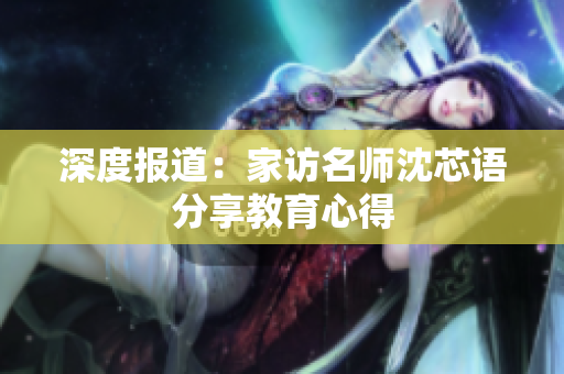 深度报道：家访名师沈芯语分享教育心得