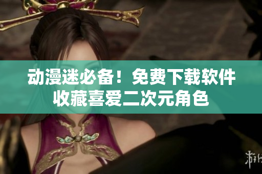 动漫迷必备！免费下载软件收藏喜爱二次元角色