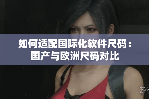 如何适配国际化软件尺码：国产与欧洲尺码对比