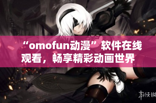 “omofun动漫”软件在线观看，畅享精彩动画世界