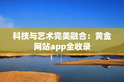 科技与艺术完美融合：黄金网站app全收录