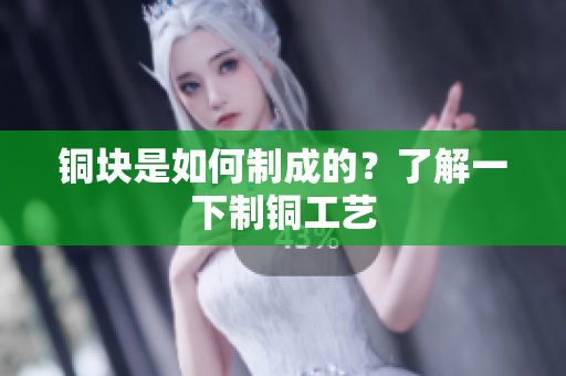铜块是如何制成的？了解一下制铜工艺