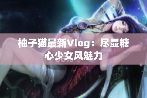 柚子猫最新Vlog：尽显糖心少女风魅力