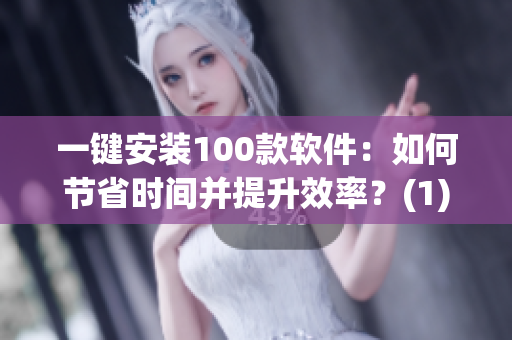 一键安装100款软件：如何节省时间并提升效率？(1)