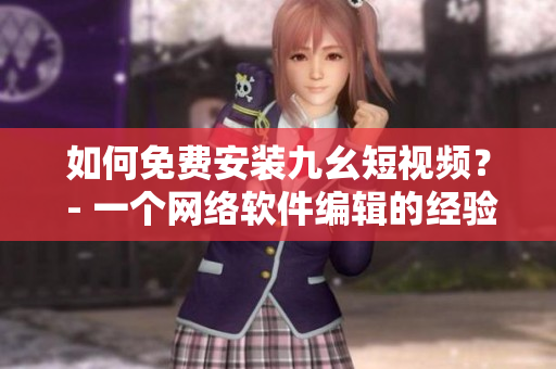 如何免费安装九幺短视频？ - 一个网络软件编辑的经验分享