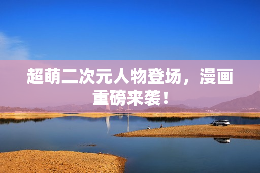 超萌二次元人物登场，漫画重磅来袭！