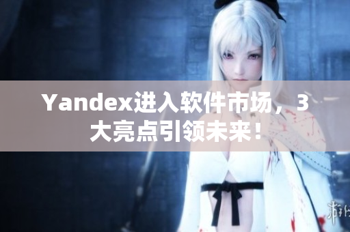 Yandex进入软件市场，3大亮点引领未来！