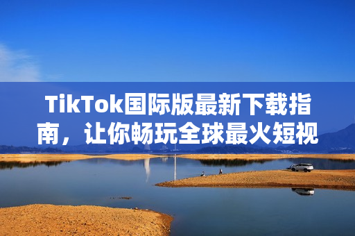 TikTok国际版最新下载指南，让你畅玩全球最火短视频应用