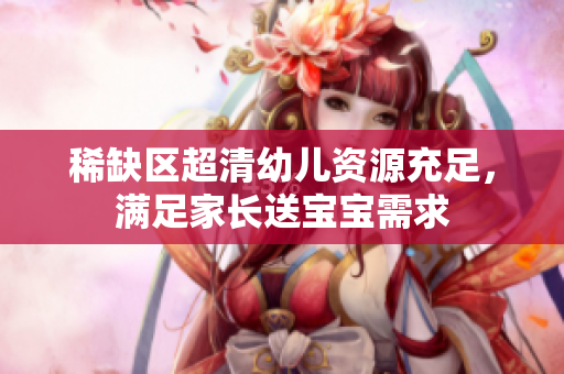 稀缺区超清幼儿资源充足，满足家长送宝宝需求