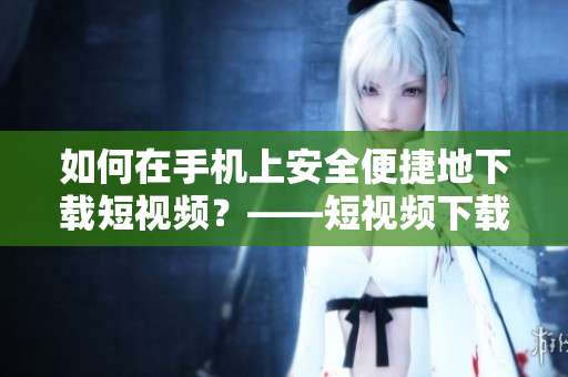 如何在手机上安全便捷地下载短视频？——短视频下载指南