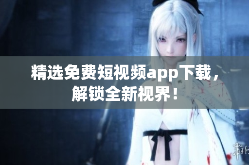 精选免费短视频app下载，解锁全新视界！