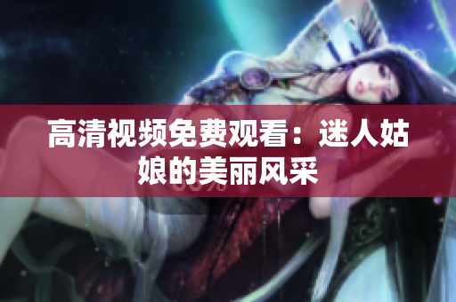 高清视频免费观看：迷人姑娘的美丽风采