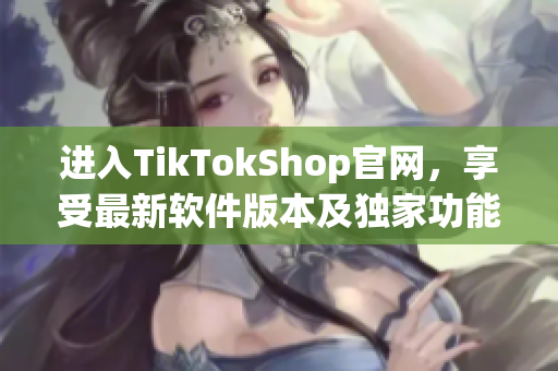 进入TikTokShop官网，享受最新软件版本及独家功能