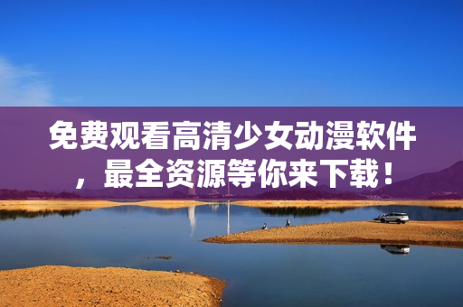 免费观看高清少女动漫软件，最全资源等你来下载！