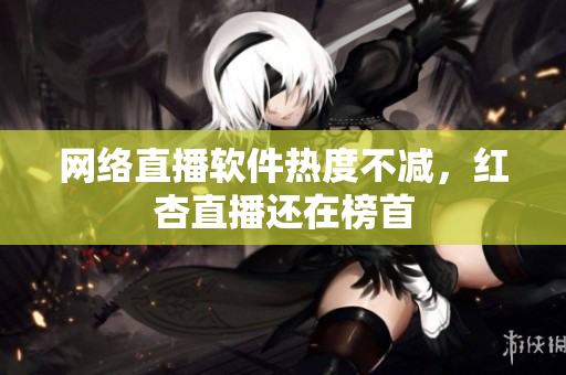 网络直播软件热度不减，红杏直播还在榜首