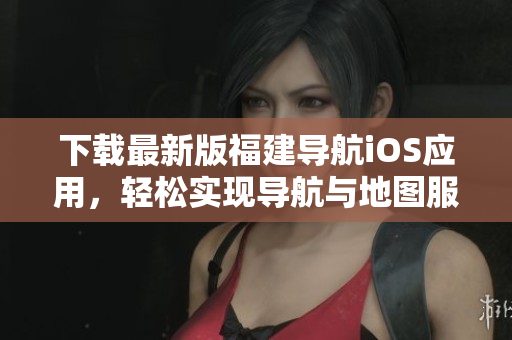 下载最新版福建导航iOS应用，轻松实现导航与地图服务