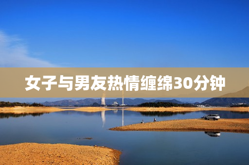 女子与男友热情缠绵30分钟