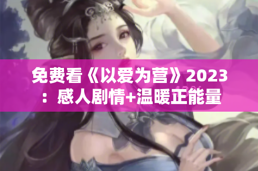 免费看《以爱为营》2023：感人剧情+温暖正能量