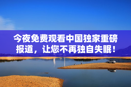 今夜免费观看中国独家重磅报道，让您不再独自失眠！