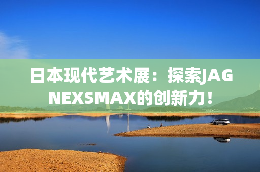 日本现代艺术展：探索JAGNEXSMAX的创新力！