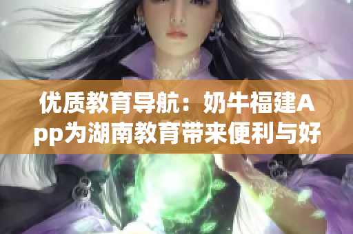 优质教育导航：奶牛福建App为湖南教育带来便利与好处